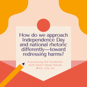This image shares this week’s question—“How do we approach Independence Day and national rhetoric differently — toward redressing harms?”—along with meeting information: “Processing the Pandemic with Heart-Head-Hands. Wed, July 1st.” Text appears in a central box that looks like a letter partially out of an envelope. The colors are red, orange, and yellow.