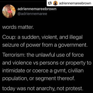 This tweet from adrienne maree brown reads: “words matter. Coup: a sudden, violent, and illegal seizure of power from a government. Terrorism: the unlawful use of force and violence vs persons or property to intimidate or coerce a gvmt, civilian population, or segment thereof. today was not anarchy, not protest. (sedition. insurrection. there's lots of precise options.)”