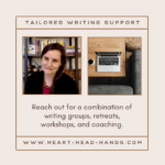A square, beige image with two smaller squares inside. The image on the left hand side shows Beth, in a black cardigan and dark red shirt, and the image on the right shows a computer next to a white cup of coffee on a brown wooden table. At the top of the image text reads “Tailored Writing Support.” Below the pictures is written “Reach out for a combination of writing groups, retreats, workshops, and coaching.” Below that text is “www.heart-head-hands.com.”