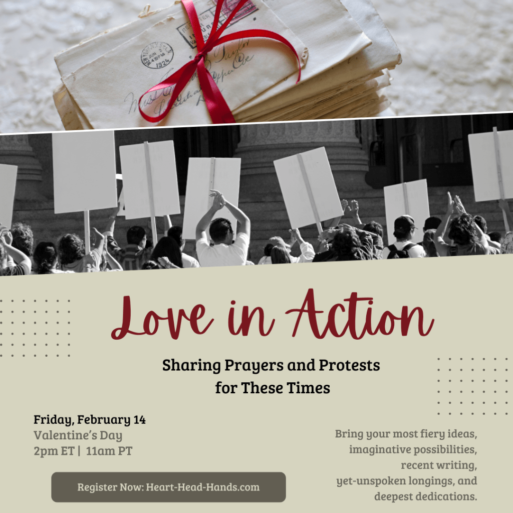 A graphic with a stack of letters tied in a red bow on the top, with a black and white image of people holding picket signs below it. The text reads, "Love in Action, Sharing Prayers and Protests for These Times." The sub-text reads, "Friday, February 14, Valentine's Day, 2pm ET, 11 am PT. Bring your most fiery ideas, imaginative possibilities, recent writing, yet-unspoken longings, and deepest dedications. Register Now: Heart-Head-Hands.com"