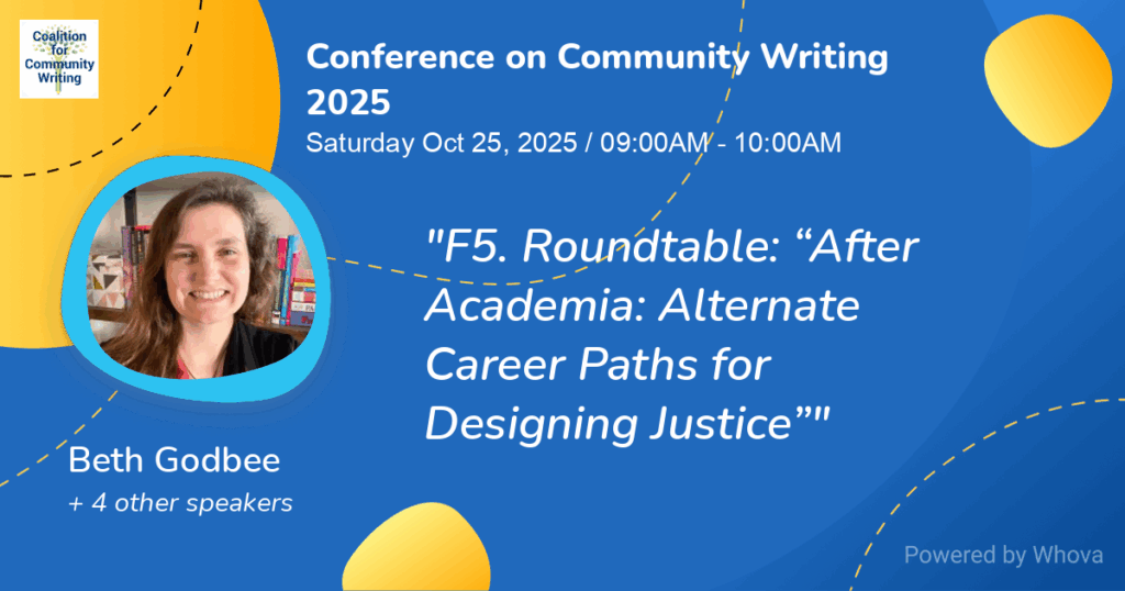A blue graphic with semi-circular yellow abstract shapes decorating it reading "Conference on Community Writing 2025, Saturday Oct, 25 2025 / 09:00 AM - 10:00 AM, 'F5. Roundtable: "After Academia: Alternate Career Paths for Designing Justice"'" On the left side of the graphic is a photo of Beth Godbee, wearing a black sweater and smiling. Beneath the photo of Beth reads her name as well as "+4 other speakers." In the upper left corner of the image is a small white square containing text reading "Coalition for Community Writing." Behind the text is the green-yellow logo for the Coalition for Community Writing.