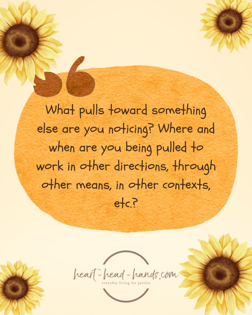 A light orange background with a large red-orange oval in the center accompanied by a brown quotation mark. Text in the oval reads “What pulls toward something else are you noticing? Where and when are you being pulled to work in other directions, through other means, in other contexts, etc.?” Below this is the Heart-Head-Hands logo. Decorating all four corners of the image are illustrations of sunflowers. There is one in each corner with a slightly larger sunflower in the upper left and lower right corner.